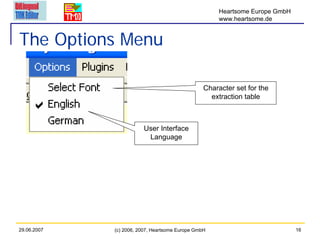 Heartsome Europe GmbH
                                                      www.heartsome.de


The Options Menu

                                                 Character set for the
                                                   extraction table



                        User Interface
                         Language




29.06.2007   (c) 2006, 2007, Heartsome Europe GmbH                            16
 