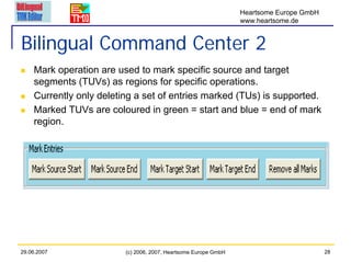 Heartsome Europe GmbH
                                                                 www.heartsome.de


Bilingual Command Center 2
    Mark operation are used to mark specific source and target
    segments (TUVs) as regions for specific operations.
    Currently only deleting a set of entries marked (TUs) is supported.
    Marked TUVs are coloured in green = start and blue = end of mark
    region.




29.06.2007               (c) 2006, 2007, Heartsome Europe GmbH                           28
 