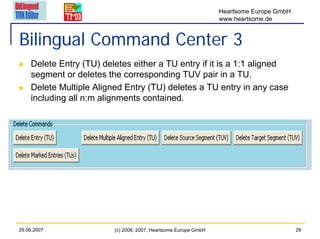 Heartsome Europe GmbH
                                                                 www.heartsome.de


Bilingual Command Center 3
    Delete Entry (TU) deletes either a TU entry if it is a 1:1 aligned
    segment or deletes the corresponding TUV pair in a TU.
    Delete Multiple Aligned Entry (TU) deletes a TU entry in any case
    including all n:m alignments contained.




29.06.2007               (c) 2006, 2007, Heartsome Europe GmbH                           29
 