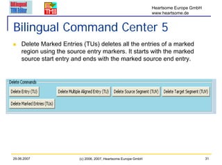 Heartsome Europe GmbH
                                                                 www.heartsome.de


Bilingual Command Center 5
    Delete Marked Entries (TUs) deletes all the entries of a marked
    region using the source entry markers. It starts with the marked
    source start entry and ends with the marked source end entry.




29.06.2007               (c) 2006, 2007, Heartsome Europe GmbH                           31
 