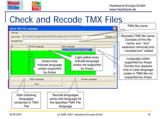 Heartsome Europe GmbH
                                                                       www.heartsome.de


Check and Recode TMX Files                                                       TMX file name


                                                                             Recoded TMX file name;
                                                                                Consists of tmx file
                                                                                 name, any “.tmx”
                                                                             extension removed and
                                                                              “.recoded.tmx” added

                                             Light yellow lines                 Language codes
                     Green lines            indicate language                  supported by Araya
                  indicate language        codes not supported                 Combo box appears
                   codes supported               by Araya                     only in case language
                       by Araya                                               codes in TMX file not
                                                                               supported by Araya




    Start checking          Recode languages
      languages           using new language for
   contained in TMX       the specified TMX File
          File                   language

29.06.2007                     (c) 2006, 2007, Heartsome Europe GmbH                             33
 