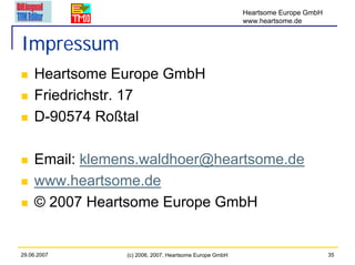 Heartsome Europe GmbH
                                                        www.heartsome.de


Impressum
    Heartsome Europe GmbH
    Friedrichstr. 17
    D-90574 Roßtal

    Email: klemens.waldhoer@heartsome.de
    www.heartsome.de
    © 2007 Heartsome Europe GmbH


29.06.2007      (c) 2006, 2007, Heartsome Europe GmbH                           35
 