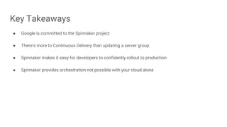 Key Takeaways
● Google is committed to the Spinnaker project
● There’s more to Continuous Delivery than updating a server group
● Spinnaker makes it easy for developers to confidently rollout to production
● Spinnaker provides orchestration not possible with your cloud alone
 