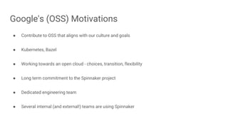 ● Contribute to OSS that aligns with our culture and goals
● Kubernetes, Bazel
● Working towards an open cloud - choices, transition, flexibility
● Long term commitment to the Spinnaker project
● Dedicated engineering team
● Several internal (and external!) teams are using Spinnaker
Google's (OSS) Motivations
 