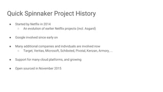 Quick Spinnaker Project History
● Started by Netflix in 2014
○ An evolution of earlier Netflix projects (incl. Asgard)
● Google involved since early on
● Many additional companies and individuals are involved now
○ Target, Veritas, Microsoft, Schibsted, Pivotal, Kenzan, Armory, ...
● Support for many cloud platforms, and growing
● Open sourced in November 2015
 