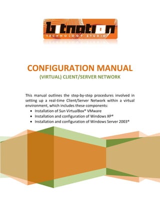 CONFIGURATION MANUAL
       (VIRTUAL) CLIENT/SERVER NETWORK


This manual outlines the step-by-step procedures involved in
setting up a real-time Client/Server Network within a virtual
environment, which includes these components:
      Installation of Sun VirtualBox® VMware
      Installation and configuration of Windows XP®
      Installation and configuration of Windows Server 2003®
 