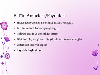 BİT’in Amaçları/Faydaları
• Bilgiye kolay ve hızlı bir şekilde ulaşmayı sağlar.
• İletişim ve hızlı haberleşmeyi sağlar.
• Maliyeti azaltır ve verimliliği artırır.
• Bilginin kolay ve güvenli bir şekilde saklanmasını sağlar.
• Zamandan tasarruf sağlar.
• Hayatı kolaylaştırır.
 