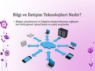 Bilgi ve İletişim Teknolojileri Nedir?
• Bilgiye ulaşılmasını ve bilginin oluşturulmasını sağlayan
her türlü görsel, işitsel basılı ve yazılı araçlardır.
 