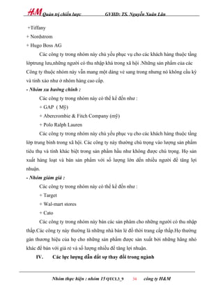 Quản trị chiến lược           GVHD: TS. Nguyễn Xuân Lãn

+Tiffany
+ Nordstrom
+ Hugo Boss AG
      Các công ty trong nhóm này chủ yếu phục vụ cho các khách hàng thuộc tầng
lớptrung lưu,những người có thu nhập khá trong xã hội .Những sản phẩm của các
Công ty thuộc nhóm này vẫn mang một dáng vẻ sang trong nhưng nó không cầu kỳ
và tinh xảo như ở nhóm hàng cao cấp.
- Nhóm xu hướng chính :
      Các công ty trong nhóm này có thể kể đến như :
      + GAP ( Mỹ)
      + Abercrombie & Fitch Company (mỹ)
      + Polo Ralph Lauren
      Các công ty trong nhóm này chủ yếu phục vụ cho các khách hàng thuộc tầng
lớp trung bình trong xã hội. Các công ty này thường chú trọng vào lượng sản phẩm
tiêu thụ và tính khác biệt trong sản phẩm hầu như không được chú trọng. Họ sản
xuất hàng loạt và bán sản phẩm với số lượng lớn dến nhiều người để tăng lợi
nhuận.
- Nhóm giảm giá :
      Các công ty trong nhóm này có thể kể đến như :
      + Target
      + Wal-mart stores
      + Cato
      Các công ty trong nhóm này bán các sản phâm cho những người có thu nhập
thấp.Các công ty này thường là những nhà bán lẻ đồ thời trang cấp thấp.Họ thường
gán thương hiệu của họ cho những sản phẩm được sản xuất bởi những hãng nhỏ
khác để bán với giá rẻ và số lượng nhiều để tăng lợi nhuận.
    IV.      Các lực lượng dẫn dắt sự thay đổi trong ngành



             Nhóm thực hiện : nhóm 15 QTCL3_9       34   công ty H&M
 