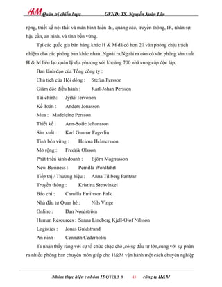 Quản trị chiến lược            GVHD: TS. Nguyễn Xuân Lãn

rộng, thiết kế nội thất và màn hình hiển thị, quảng cáo, truyền thông, IR, nhân sự,
hậu cần, an ninh, và tính bền vững.
     Tại các quốc gia bán hàng khác H & M đã có hơn 20 văn phòng chịu trách
nhiệm cho các phòng ban khác nhau .Ngoài ra,Ngoài ra còn có văn phòng sản xuất
H & M liên lạc quản lý địa phương với khoảng 700 nhà cung cấp độc lập.
     Ban lãnh đạo của Tổng công ty :
     Chủ tịch của Hội đồng :    Stefan Persson
     Giám đốc điều hành :       Karl-Johan Persson
     Tài chính:    Jyrki Tervonen
     Kế Toán :     Anders Jonasson
     Mua : Madeleine Persson
     Thiết kế :    Ann-Sofie Johansson
     Sản xuất :    Karl Gunnar Fagerlin
     Tính bền vững :      Helena Helmersson
     Mở rộng :     Fredrik Olsson
     Phát triển kinh doanh :    Björn Magnusson
     New Business :       Pernilla Wohlfahrt
     Tiếp thị / Thương hiệu :   Anna Tillberg Pantzar
     Truyền thông :       Kristina Stenvinkel
     Báo chí :     Camilla Emilsson Falk
     Nhà đầu tư Quan hệ :       Nils Vinge
     Online :      Dan Nordström
     Human Resources : Sanna Lindberg Kjell-Olof Nilsson
     Logistics :   Jonas Guldstrand
     An ninh :     Cenneth Cederholm
     Ta nhận thấy rằng với sự tổ chức chặc chẽ ,có sự đầu tư lớn,cùng với sự phân
ra nhiều phòng ban chuyên môn giúp cho H&M vận hành một cách chuyên nghiệp



            Nhóm thực hiện : nhóm 15 QTCL3_9         43   công ty H&M
 