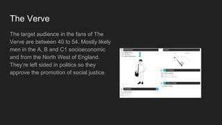 The Verve
The target audience in the fans of The
Verve are between 40 to 54. Mostly likely
men in the A, B and C1 socioeconomic
and from the North West of England.
They’re left sided in politics so they
approve the promotion of social justice.
 