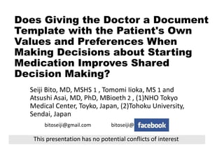 Does Giving the Doctor a Document
Template with the Patient's Own
Values and Preferences When
Making Decisions about Starting
Medication Improves Shared
Decision Making?
Seiji Bito, MD, MSHS 1 , Tomomi Iioka, MS 1 and
Atsushi Asai, MD, PhD, MBioeth 2 , (1)NHO Tokyo
Medical Center, Toyko, Japan, (2)Tohoku University,
Sendai, Japan
bitoseiji@gmail.com bitoseiji@
This presentation has no potential conflicts of interest
 