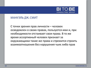 С точки зрения прав личности – человек
осведомлен о своих правах, пользуется ими и, при
необходимости отстаивает свои права. В то же
время ассертивный человек признает за
окружающими такие же права и стремится строить
взаимоотношения без нарушения чьих либо прав
 