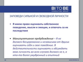 • Я имею право оценивать собственное
  поведение, мысли и эмоции, и отвечать за их
  последствия

• Манипулятивное предубеждение – Я не
  должен бесцеремонно и независимо от других
  оценивать себя и свое поведение. В
  действительности оценивать и обсуждать
  мою личность во всех случаях должен не я, а
  кто-то более умудренный и опытный
 