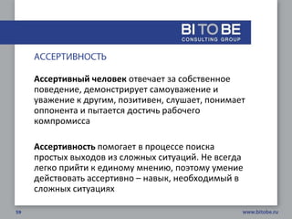Ассертивный человек отвечает за собственное
поведение, демонстрирует самоуважение и
уважение к другим, позитивен, слушает, понимает
оппонента и пытается достичь рабочего
компромисса

Ассертивность помогает в процессе поиска
простых выходов из сложных ситуаций. Не всегда
легко прийти к единому мнению, поэтому умение
действовать ассертивно – навык, необходимый в
сложных ситуациях
 