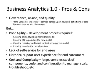 Business Analytics 1.0 - Pros & Cons
• Governance, re-use, and quality
– “One Version of the Truth” – correct, agreed upon, reusable definitions of core
business metrics and dimensions
But…
• Poor Agility – development process requires:
– Creating or modifying a dimensional model
– Creating ETL to populate the new model
– Creating report or dashboard content on top of the model
– Iterating to make the model perform
• Lack of self-service for end users
• Historically, poor user experience for end consumers
• Cost and Complexity – large, complex stack of
components, code, and configuration to manage, scale,
troubleshoot, etc.
 