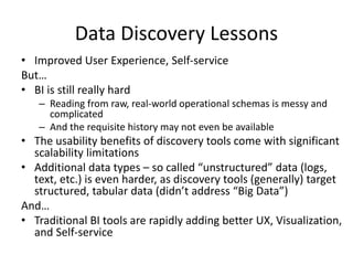 Data Discovery Lessons
• Improved User Experience, Self-service
But…
• BI is still really hard
– Reading from raw, real-world operational schemas is messy and
complicated
– And the requisite history may not even be available
• The usability benefits of discovery tools come with significant
scalability limitations
• Additional data types – so called “unstructured” data (logs,
text, etc.) is even harder, as discovery tools (generally) target
structured, tabular data (didn’t address “Big Data”)
And…
• Traditional BI tools are rapidly adding better UX, Visualization,
and Self-service
 
