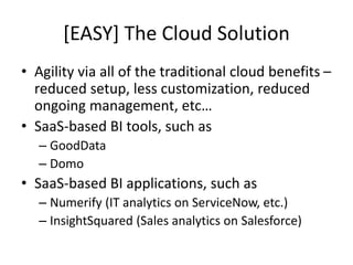[EASY] The Cloud Solution
• Agility via all of the traditional cloud benefits –
reduced setup, less customization, reduced
ongoing management, etc…
• SaaS-based BI tools, such as
– GoodData
– Domo
• SaaS-based BI applications, such as
– Numerify (IT analytics on ServiceNow, etc.)
– InsightSquared (Sales analytics on Salesforce)
 