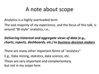 A note about scope
Analytics is a highly overloaded term
The vast majority of my experience, and the focus of this talk, is
around “BI-style” analytics, i.e.,
Delivering historical and aggregate views of data (e.g.,
charts, reports, dashboards, etc.) to business decision makers
There are many other important forms of “analytics”
E.g., Data mining, statistics, data science, etc.
These are very important and complementary,
but not in my scope here
 