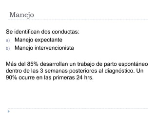 Manejo
Se identifican dos conductas:
a) Manejo expectante
b) Manejo intervencionista
Más del 85% desarrollan un trabajo de parto espontáneo
dentro de las 3 semanas posteriores al diagnóstico. Un
90% ocurre en las primeras 24 hrs.
 