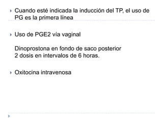  Cuando esté indicada la inducción del TP, el uso de
PG es la primera línea
 Uso de PGE2 vía vaginal
Dinoprostona en fondo de saco posterior
2 dosis en intervalos de 6 horas.
 Oxitocina intravenosa
 