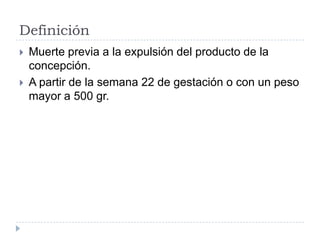 Definición
 Muerte previa a la expulsión del producto de la
concepción.
 A partir de la semana 22 de gestación o con un peso
mayor a 500 gr.
 