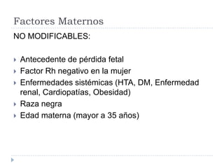 Factores Maternos
NO MODIFICABLES:
 Antecedente de pérdida fetal
 Factor Rh negativo en la mujer
 Enfermedades sistémicas (HTA, DM, Enfermedad
renal, Cardiopatías, Obesidad)
 Raza negra
 Edad materna (mayor a 35 años)
 