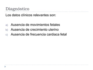Diagnóstico
Los datos clínicos relevantes son:
a) Ausencia de movimientos fetales
b) Ausencia de crecimiento uterino
c) Ausencia de frecuencia cardiaca fetal
 