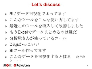 6
Let’s discuss
 BI / データ可視化で困ってます
 こんなツールをこんな使い方してます
 最近このツールを導入して改善しました
 もうExcelでデータまとめるのは嫌だ
 分析屋さんが使っているツール
 D3.jsかっこいい
 BIツール作ってます
 こんなデータを可視化すると捗る などな
ど・・・
 