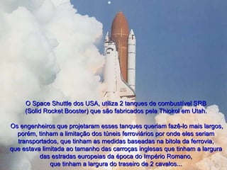 O Space Shuttle dos USA, utiliza 2 tanques de combustível SRB (Solid Rocket Booster) que são fabricados pela Thiokol em Utah.   Os engenheiros que projetaram esses tanques queriam fazê-lo mais largos, porém, tinham a limitação dos túneis ferroviários por onde eles seriam transportados, que tinham as medidas baseadas na bitola da ferrovia, que estava limitada ao tamanho das carroças inglesas que tinham a largura das estradas europeias da época do Império Romano, que tinham a largura do traseiro de 2 cavalos... 