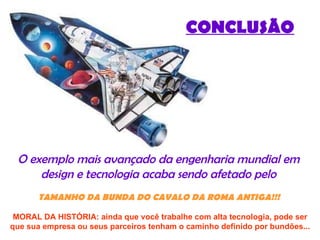 CONCLUSÃO O exemplo mais avançado da engenharia mundial em  design e tecnologia acaba sendo afetado pelo  TAMANHO   DA BUNDA DO CAVALO DA ROMA ANTIGA!!!   MORAL DA HISTÓRIA: ainda que você trabalhe com alta tecnologia, pode ser que sua empresa ou seus parceiros tenham o caminho definido por bundões... 