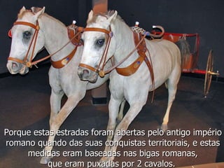 Porque estas estradas foram abertas pelo antigo império romano quando das suas conquistas territoriais, e estas medidas eram baseadas nas bigas romanas, que eram puxadas por 2 cavalos.  
