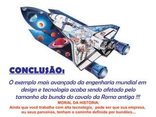 CONCLUSÃO:
O exemplo mais avançado da engenharia mundial em
design e tecnologia acaba sendo afetado pelo
tamanho da bunda do cavalo da Roma antiga !!!
MORAL DA HISTÓRIA:
Ainda que você trabalhe com alta tecnologia, pode ser que sua empresa,
ou seus parceiros, tenham o caminho definido por bundões...
 