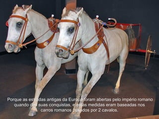 Porque as estradas antigas da Europa foram abertas pelo império romanoPorque as estradas antigas da Europa foram abertas pelo império romano
quando das suas conquistas, e estas medidas eram baseadas nosquando das suas conquistas, e estas medidas eram baseadas nos
carros romanos puxados por 2 cavalos.carros romanos puxados por 2 cavalos.
 
