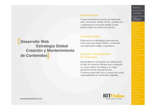Desarrollo Web
                               Proporcionamos el servicio de desarrollo
                               web, microsites, tienda on-line, portales etc..
                               y realizamos el proyecto desde la fase
                               gráfica hasta su puesta en marcha.



                               Estrategia Global
                               Elaboramos la estrategia adecuada en
Desarrollo Web                 cada caso para lograr definir y transmitir
        Estrategia Global
     una adecuada imagen corporativa.

   Creación y Mantenimiento
                               Creación y Mantenimiento
de Contenidos
                 de Contenidos
                               Desarrollamos contenidos de calidad para
                               la web de nuestros clientes que consiguen
                               un mayor tráfico de visitas y un mejor
                               posicionamiento natural del sitio.
                               Contamos para ello con un equipo de copys
                               especializados en contenidos digitales.
 