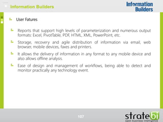 User Fatures
Reports that support high levels of parameterization and numerous output
formats: Excel, PivotTable, PDF, HTML, XML, PowerPoint, etc.
Storage, recovery and agile distribution of information via email, web
browser, mobile devices, faxes and printers.
It allows the delivery of information in any format to any mobile device and
also allows offline analysis.
Ease of design and management of workflows, being able to detect and
monitor practically any technology event.
Information Builders
107
Information Builders
 