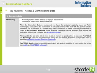 Information Builders
111
Key Features - Access & Connection to Data
Connect to Data
Off-line way • Availability to have data in memory for agility in response time
• Possibility to consult data without connection
Within the Information Builders environment, we have the analytical capability known as Active
Technologies, which allows the combination of data and controls within an HTML file, so that valuable
information can be delivered in a portable way, without connection or offline. This analytical capability is
known as In-Documents Analytics. These analytical capabilities can be achieved either through the
Application Studio or the InfoAssist (see active-technologies).
With regard to the fact to be able to have of data in memory to speed up time of response, WebFOCUS
has Hyperstage, a solution of hybrid storage among disk and memory, that allows to improve the times of
response (information-builders-webfocus-hyperstage).
WebFOCUS Mobile, gives the possibility also to work with analysis portables so much on-line like off-line
(see mobile and WebFOCUS-InfoAssist).
Information Builders
 
