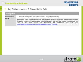 Information Builders
113
Key Features - Access & Connection to Data
Integration
Personalised
portal
• Possibility of integration in an external portal (Liferay, Sharepoint, etc)
WebFOCUS, has of Open Portal Services, that allows the delivery of information and processes inside the
companies through an only portal Web. WebFOCUS Open Portal Services, endures the integration with
some of the main portals eat: SharePoint, IBM WebSphere and SAP. (See
https://www.informationbuilders.com/new/newsletter/10-5/01_rodriguez)
Information Builders
 