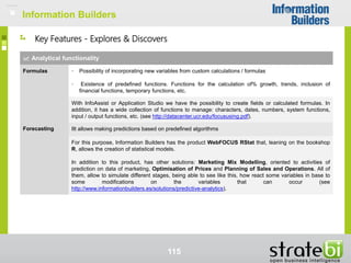 Information Builders
115
Analytical functionality
Formulas • Possibility of incorporating new variables from custom calculations / formulas
• Existence of predefined functions. Functions for the calculation of% growth, trends, inclusion of
financial functions, temporary functions, etc.
With InfoAssist or Application Studio we have the possibility to create fields or calculated formulas. In
addition, it has a wide collection of functions to manage: characters, dates, numbers, system functions,
input / output functions, etc. (see http://datacenter.ucr.edu/focususing.pdf).
Forecasting IIt allows making predictions based on predefined algorithms
For this purpose, Information Builders has the product WebFOCUS RStat that, leaning on the bookshop
R, allows the creation of statistical models.
In addition to this product, has other solutions: Marketing Mix Modelling, oriented to activities of
prediction on data of marketing, Optimisation of Prices and Planning of Sales and Operations. All of
them, allow to simulate different stages, being able to see like this, how react some variables in base to
some modifications on the variables that can occur (see
http://www.informationbuilders.es/solutions/predictive-analytics).
Key Features - Explores & Discovers
Information Builders
 