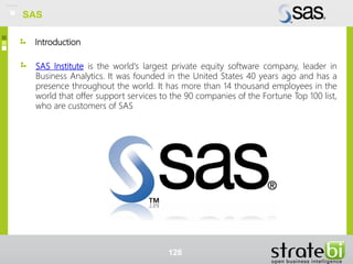 Introduction
SAS
SAS Institute is the world's largest private equity software company, leader in
Business Analytics. It was founded in the United States 40 years ago and has a
presence throughout the world. It has more than 14 thousand employees in the
world that offer support services to the 90 companies of the Fortune Top 100 list,
who are customers of SAS
128
SAS
 
