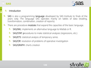 Introduction
SAS is also a programming language developed by SAS Institute to finals of the
years sixty. The language SAS operates mainly on tables of data (reading,
transformation, combination, creation of reports).
There are procedure modules that expand the capacities of the basic language.
SAS/IML: implements an alternative language to Matlab or R.
SAS/STAT: procedures to make statistical analyses (regressions, etc.)
SAS/ETS: statistical analysis of temporary series
SAS/OR: resolution of problems of operative investigation
SAS/GRAPH: charts creation
129
SAS
 