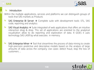 Introduction
Within the multiple applications, services and platforms we can distinguish groups of
tools that SAS markets as Products
SAS Enterprise BI Server  Complete suite with development tools: ETL, SAS
code, reporting and analytics
SAS Visual Analytics  Suite integrated of web applications that offers an intuitive
interaction drag & drop. This set of applications are oriented to the analytical
visualisation allow to do reporting and exploration of data. It GOES it uses
technology SAS LASR by what executes in memory.
SAS Enterprise Miner  Tool that streamlines the process of data mining to create
high-precision predictive and descriptive models based on the analysis of large
amounts of data across the company. Use cases: detect fraud, stop the loss of
customers ...
130
SAS
 