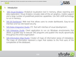 Introduction
SAS Visual Analytics: Analytical visualization tool in memory, allows reporting and
data exploration. Visual Analytics includes state-of-the-art graphics, mobile support
and a large number of predefined predictive capabilities. Use SAS LASR technology
to run in memory..
SAS BI Dashboard: Web tool that allows users to create dashboards. Easy-to-use
interface and has role-based security.
SAS Dates Integration Studio: ETL Tool with interface of visual development .
SAS Enterprise Guide: Client application to run on Windows environments that
allows a guided way to execute SAS programs and publish the results dynamically
throughout the entire organization
SAS Information Map Studio: Creator of maps of information (areas of metadatos).
The maps of information represent a layer that isolates to the final users of the
complexities of the databases.
133
SAS
Creator of information maps (metadata areas). Information maps represent a layer that isolates end users from the complexities of databases
 