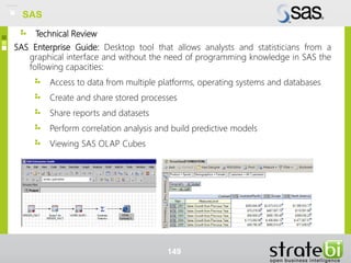 Technical Review
SAS Enterprise Guide: Desktop tool that allows analysts and statisticians from a
graphical interface and without the need of programming knowledge in SAS the
following capacities:
Access to data from multiple platforms, operating systems and databases
Create and share stored processes
Share reports and datasets
Perform correlation analysis and build predictive models
Viewing SAS OLAP Cubes
149
SAS
 
