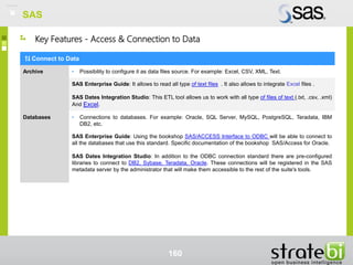 SAS
160
Key Features - Access & Connection to Data
Connect to Data
Archive • Possibility to configure it as data files source. For example: Excel, CSV, XML, Text.
SAS Enterprise Guide: It allows to read all type of text files . It also allows to integrate Excel files .
SAS Dates Integration Studio: This ETL tool allows us to work with all type of files of text (.txt, .csv, .xml)
And Excel.
Databases • Connections to databases. For example: Oracle, SQL Server, MySQL, PostgreSQL, Teradata, IBM
DB2, etc.
SAS Enterprise Guide: Using the bookshop SAS/ACCESS Interface to ODBC will be able to connect to
all the databases that use this standard. Specific documentation of the bookshop SAS/Access for Oracle.
SAS Dates Integration Studio: In addition to the ODBC connection standard there are pre-configured
libraries to connect to DB2, Sybase, Teradata, Oracle. These connections will be registered in the SAS
metadata server by the administrator that will make them accessible to the rest of the suite's tools.
SAS
 