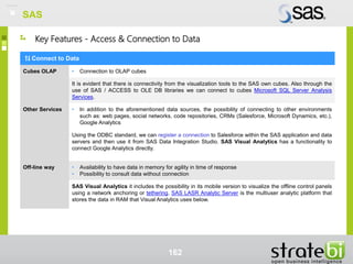 SAS
162
Key Features - Access & Connection to Data
Connect to Data
Cubes OLAP • Connection to OLAP cubes
It is evident that there is connectivity from the visualization tools to the SAS own cubes. Also through the
use of SAS / ACCESS to OLE DB libraries we can connect to cubes Microsoft SQL Server Analysis
Services.
Other Services • In addition to the aforementioned data sources, the possibility of connecting to other environments
such as: web pages, social networks, code repositories, CRMs (Salesforce, Microsoft Dynamics, etc.),
Google Analytics
Using the ODBC standard, we can register a connection to Salesforce within the SAS application and data
servers and then use it from SAS Data Integration Studio. SAS Visual Analytics has a functionality to
connect Google Analytics directly.
Off-line way • Availability to have data in memory for agility in time of response
• Possibility to consult data without connection
SAS Visual Analytics it includes the possibility in its mobile version to visualize the offline control panels
using a network anchoring or tethering. SAS LASR Analytic Server is the multiuser analytic platform that
stores the data in RAM that Visual Analytics uses below.
SAS
 