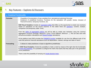 SAS
166
Analytical functionality
Formulas • Possibility of incorporation of new variables from calculations/customized formulas
• Existence of predefined functions. Functions for the calculation of% growth, trends, inclusion of
financial functions, temporary functions, etc.
SAS Visual Analytics includes an expression editor that offers us the opportunity to create new members
based on operations on the source columns. In this editor there are operators: numeric, boolean,
comparison and temporary (date / time).
From the editor of aggregated metrics we will be able to create new indicators using the common
aggregation functions (Average, Maximum, Count, Count Different, Minimum ...). We can also work with
annual accumulation calculations and Period-To-Date calculations.
At the platform level SAS provides the FINANCE function available for use from the different tools of the
suite that performs financial calculations such as depreciation, interest, savings and rates of return.
Forecasting • It allows to make predictions in base to algorithms predefinidos
In SAS Visual Analytics: Exists the possibility to make a chart by means of the right click the functionality
to show the prediction. It is possible to configure the metric that wants that they take part in the generation
of our predictions.
There is also the possibility of carrying out simple decision trees.
Key Features – Explores & Discovers
SAS
 
