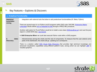 SAS
167
Analytical functionality
Statistical
tools/dates
mining
• Integration with external tools that allow to add predectives functionalities (R, Weka, Python)
There are several ways to run Python and R programs within SAS code: SAS IML (Interactive Matrix
Language) Studio allows you to integrate R code through a PROC IML procedure.
Another valid option for R and Python would be to install a Java class (SASJavaExec.jar) and use this java
object in a SAS DATA step, see tutorial.
In SAS Enterprise Miner we could also execute Python code within a SAS program.
It dates
Discovery
• Interactiveness among the charts and the rest of components. To measure that the user selects some
parts of the dashboard, the charts will go updating as it correspond.
There is a solution called SAS Visual Data Discovery that provides high technical knowledge and
advanced visualization capabilities using different platform tools, among which we can highlight JMP to
visualize graphics.
.
Key Features – Explores & Discovers
SAS
 