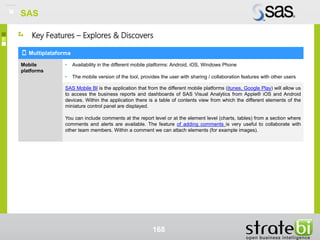 SAS
168
Multiplataforma
Mobile
platforms
• Availability in the different mobile platforms: Android, iOS, Windows Phone
• The mobile version of the tool, provides the user with sharing / collaboration features with other users
SAS Mobile BI is the application that from the different mobile platforms (itunes, Google Play) will allow us
to access the business reports and dashboards of SAS Visual Analytics from Apple® iOS and Android
devices. Within the application there is a table of contents view from which the different elements of the
miniature control panel are displayed.
You can include comments at the report level or at the element level (charts, tables) from a section where
comments and alerts are available. The feature of adding comments is very useful to collaborate with
other team members. Within a comment we can attach elements (for example images).
Key Features – Explores & Discovers
SAS
 