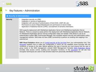 SAS
171
Security & Administration
Security • Integration security via JDBC
• Integration in servers of applications
• Integration with services of authentication of third (CAS, LDAP, AD, etc)
• Permissions to level of Report/Dashboard and permissions to level of data
• Application of Statistical Secret (LOPD). Concealment of sensitive information.
SAS supports deployment with WebSphere Application Server and WebSphere Application Server
Network. There is a wizard to easily perform the deployment with WebSphere Application Server Network,
for WebSphere Application Server manual configuration steps are needed. SAS allows to use as an
authentication system IBM Tivoli Access Manager, this complete network security and authorization policy
management solution. SAS does not have JDBC connectivity to perform an existing role mapping in an
external tool.
SAS Visual Analytics allows you to control security at the row level from your administration tool. This
document explains how to make this configuration in which we can establish some formulas with the
conditions of access to the data. Before applying this type of security we must ensure that the user or
group exists in the SAS management console (SAS Management Console) SAS Federation Server
provides data access control, auditing and encryption functions. In this document we will see how
encryption techniques are used to hide sensitive data from personally identifiable information.
Key Features – Administration
SAS
 